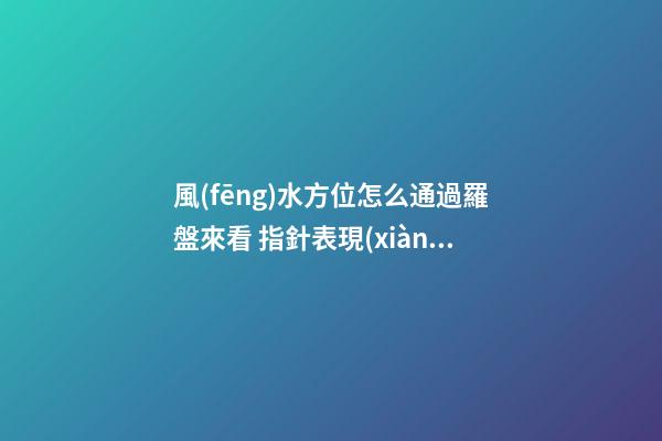 風(fēng)水方位怎么通過羅盤來看 指針表現(xiàn)有寓意